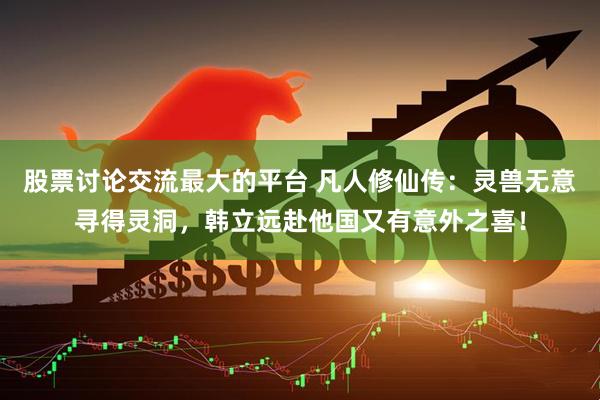 股票讨论交流最大的平台 凡人修仙传：灵兽无意寻得灵洞，韩立远赴他国又有意外之喜！