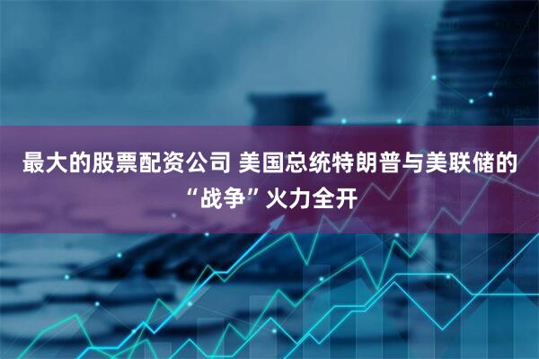 最大的股票配资公司 美国总统特朗普与美联储的“战争”火力全开