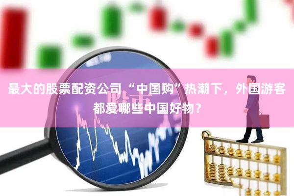 最大的股票配资公司 “中国购”热潮下，外国游客都爱哪些中国好物？
