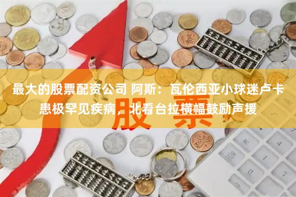 最大的股票配资公司 阿斯：瓦伦西亚小球迷卢卡患极罕见疾病，北看台拉横幅鼓励声援