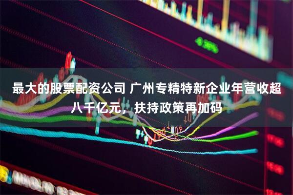最大的股票配资公司 广州专精特新企业年营收超八千亿元，扶持政策再加码