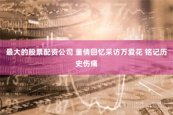 最大的股票配资公司 董倩回忆采访万爱花 铭记历史伤痛