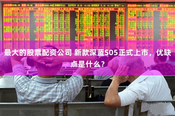 最大的股票配资公司 新款深蓝S05正式上市，优缺点是什么？