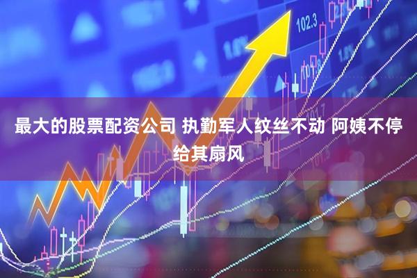 最大的股票配资公司 执勤军人纹丝不动 阿姨不停给其扇风