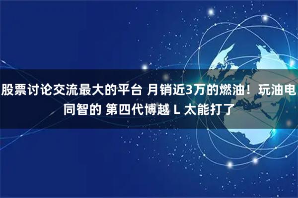 股票讨论交流最大的平台 月销近3万的燃油！玩油电同智的 第四代博越 L 太能打了