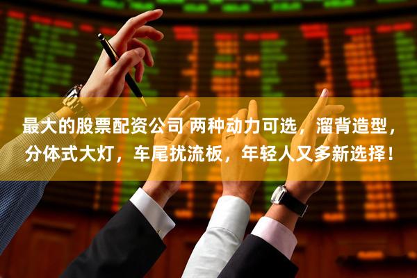 最大的股票配资公司 两种动力可选，溜背造型，分体式大灯，车尾扰流板，年轻人又多新选择！