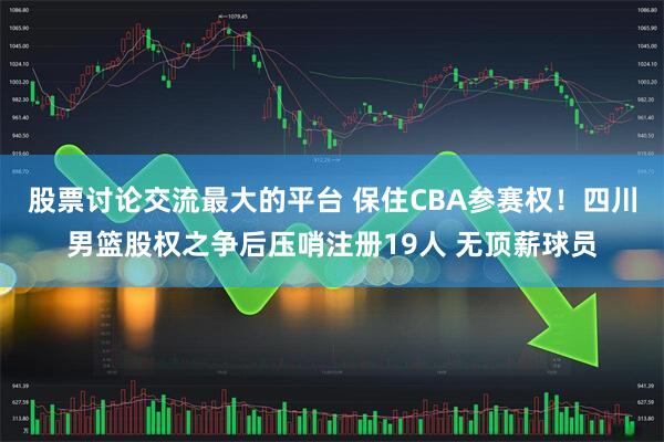 股票讨论交流最大的平台 保住CBA参赛权！四川男篮股权之争后压哨注册19人 无顶薪球员