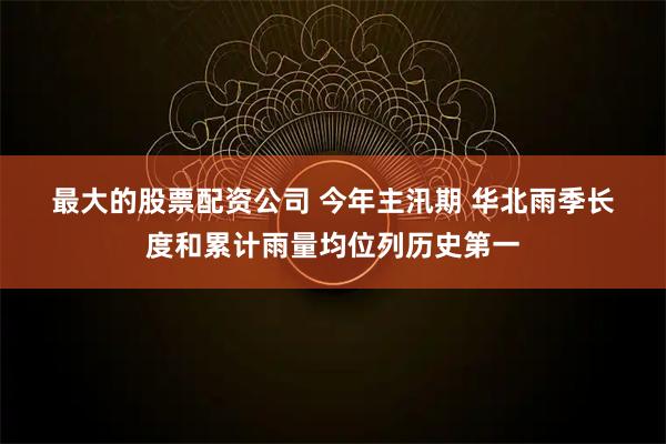 最大的股票配资公司 今年主汛期&#32;华北雨季长度和累计雨量均位列历史第一