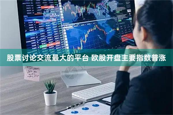 股票讨论交流最大的平台 欧股开盘主要指数普涨