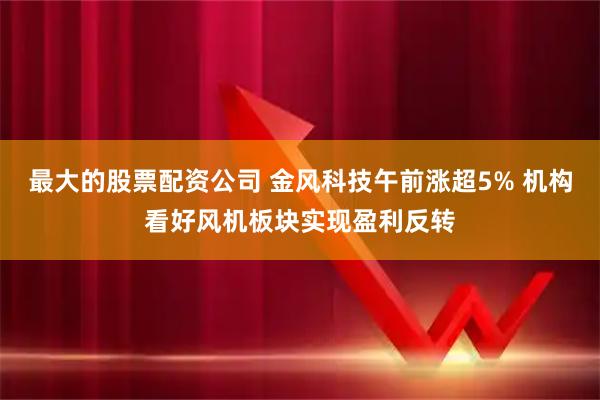 最大的股票配资公司 金风科技午前涨超5% 机构看好风机板块实现盈利反转