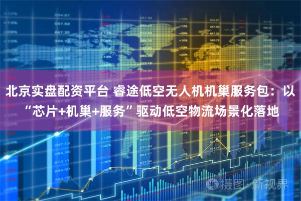 北京实盘配资平台 睿途低空无人机机巢服务包：以“芯片+机巢+服务”驱动低空物流场景化落地