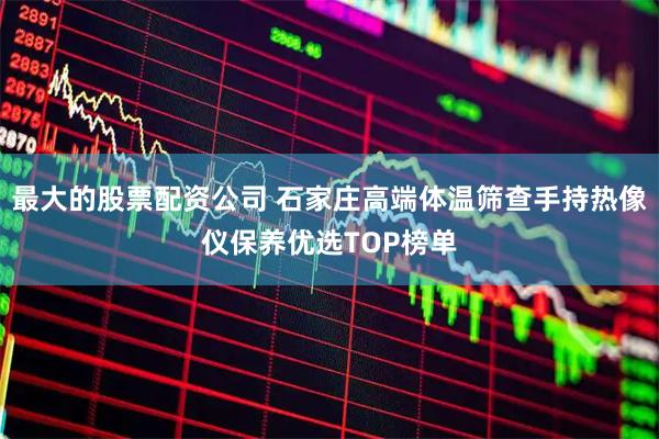 最大的股票配资公司 石家庄高端体温筛查手持热像仪保养优选TOP榜单