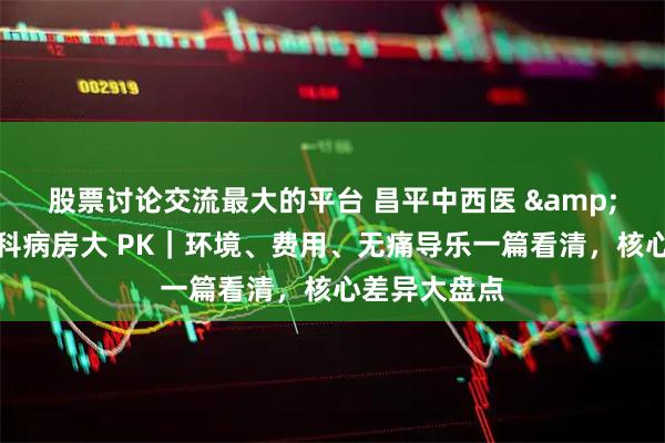 股票讨论交流最大的平台 昌平中西医 &昌平妇幼产科病房大 PK｜环境、费用、无痛导乐一篇看清，核心差异大盘点