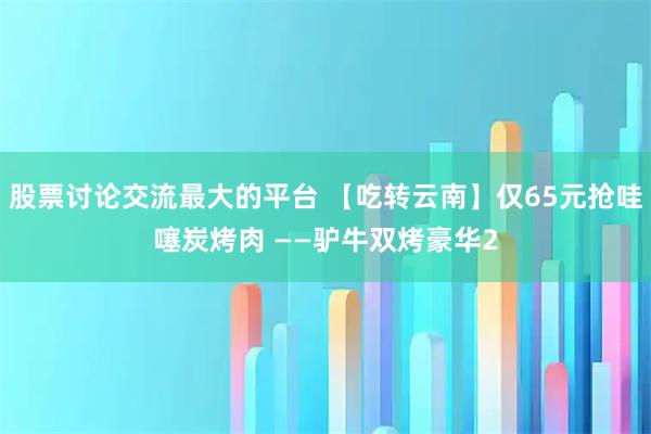 股票讨论交流最大的平台 【吃转云南】仅65元抢哇噻炭烤肉 ——驴牛双烤豪华2
