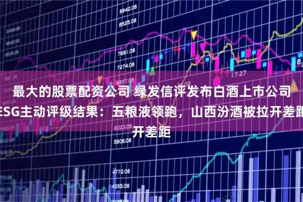最大的股票配资公司 绿发信评发布白酒上市公司ESG主动评级结果:五粮液领跑,山西汾酒被拉开差距