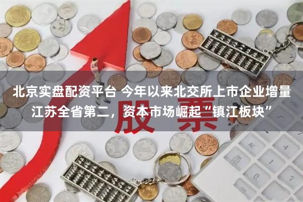 北京实盘配资平台 今年以来北交所上市企业增量江苏全省第二，资本市场崛起“镇江板块”