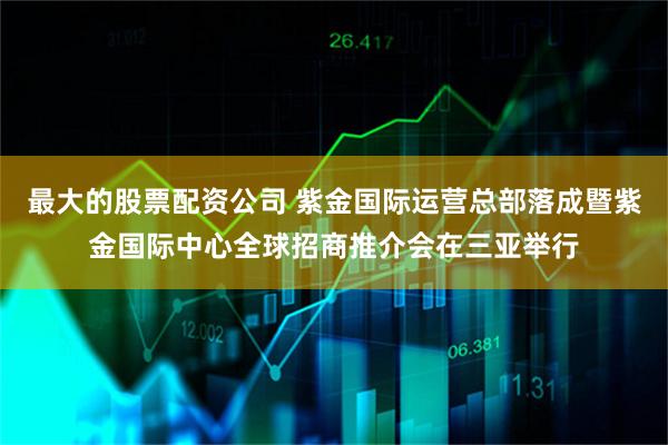 最大的股票配资公司 紫金国际运营总部落成暨紫金国际中心全球招商推介会在三亚举行