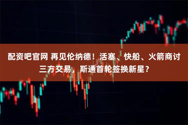 配资吧官网 再见伦纳德！活塞、快船、火箭商讨三方交易，斯通首轮签换新星？