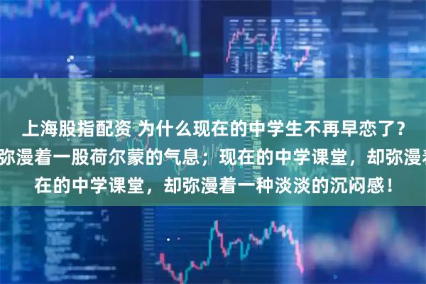 上海股指配资 为什么现在的中学生不再早恋了？以前的中学课堂，都弥漫着一股荷尔蒙的气息；现在的中学课堂，却弥漫着一种淡淡的沉闷感！