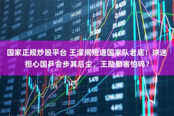 国家正规炒股平台 王濛揭短道国家队老底！球迷担心国乒会步其后尘，王励勤害怕吗？