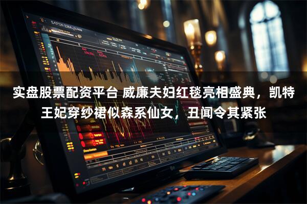 实盘股票配资平台 威廉夫妇红毯亮相盛典，凯特王妃穿纱裙似森系仙女，丑闻令其紧张