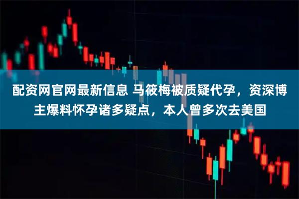 配资网官网最新信息 马筱梅被质疑代孕，资深博主爆料怀孕诸多疑点，本人曾多次去美国