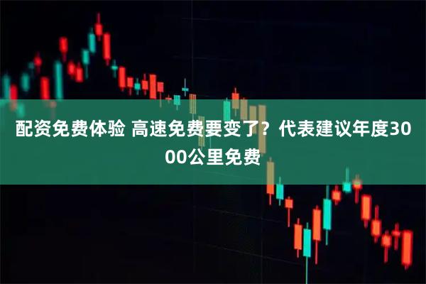 配资免费体验 高速免费要变了？代表建议年度3000公里免费