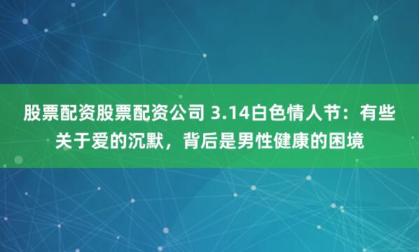 股票配资股票配资公司 3.14白色情人节：有些关于爱的沉默，背后是男性健康的困境