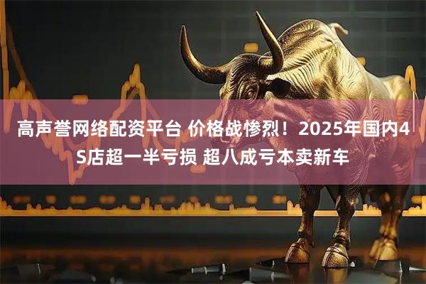 高声誉网络配资平台 价格战惨烈！2025年国内4S店超一半亏损 超八成亏本卖新车