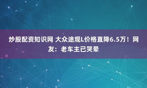 炒股配资知识网 大众途观L价格直降6.5万！网友：老车主已哭晕