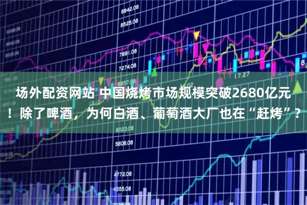 场外配资网站 中国烧烤市场规模突破2680亿元！除了啤酒，为何白酒、葡萄酒大厂也在“赶烤”？