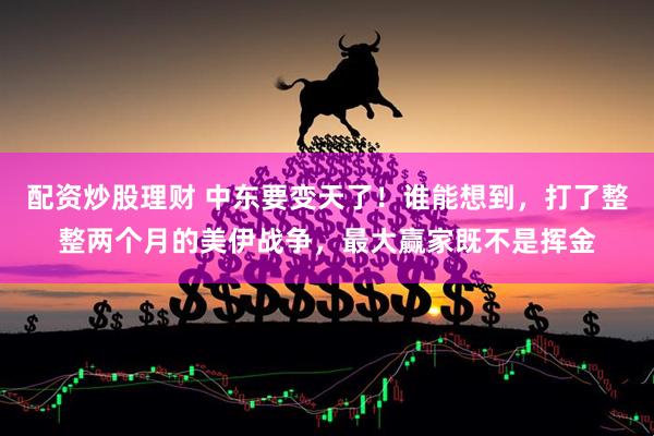 配资炒股理财 中东要变天了！谁能想到，打了整整两个月的美伊战争，最大赢家既不是挥金