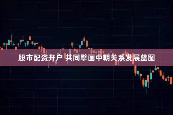 股市配资开户 共同擘画中朝关系发展蓝图