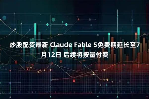 炒股配资最新 Claude Fable 5免费期延长至7月12日 后续将按量付费