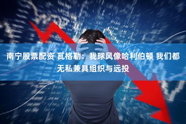 南宁股票配资 瓦格勒：我球风像哈利伯顿 我们都无私兼具组织与远投