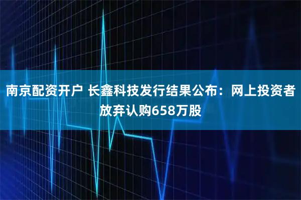 南京配资开户 长鑫科技发行结果公布：网上投资者放弃认购658万股