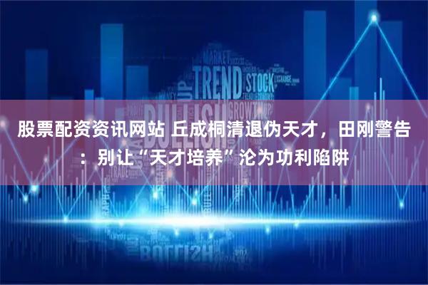 股票配资资讯网站 丘成桐清退伪天才，田刚警告：别让“天才培养”沦为功利陷阱