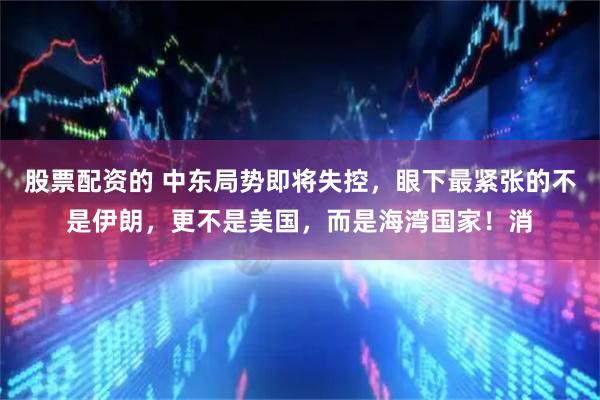 股票配资的 中东局势即将失控，眼下最紧张的不是伊朗，更不是美国，而是海湾国家！消