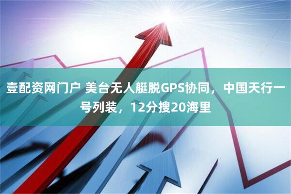 壹配资网门户 美台无人艇脱GPS协同，中国天行一号列装，12分搜20海里